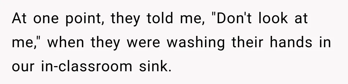 At one point, they told me, "Don't look at me," when they were washing their hands in our in-classroom sink.
