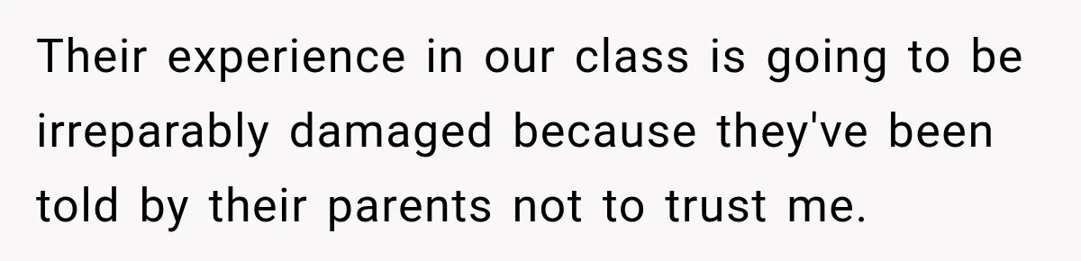 Their experience in our class is going to be irreparably damaged because they've been told by their parents not to trust me.