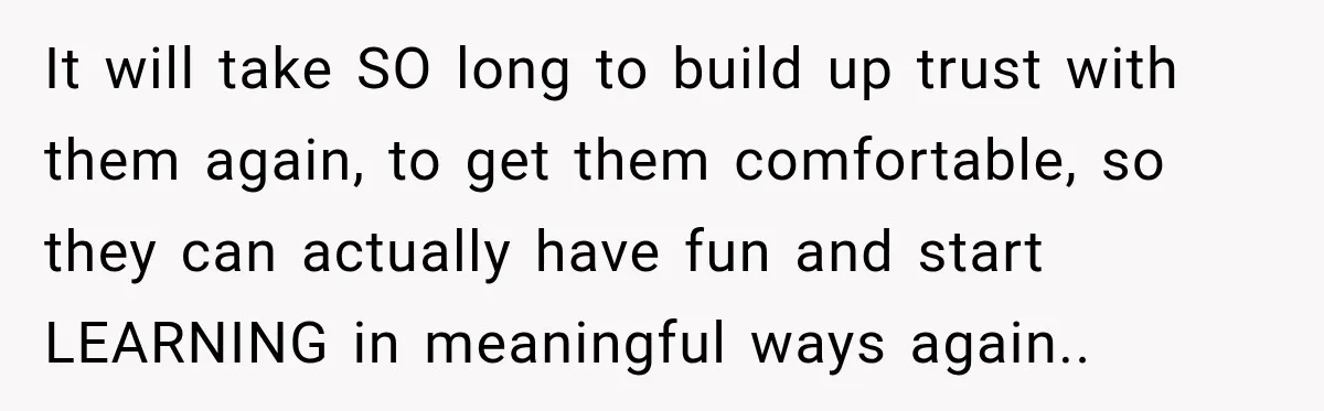 It will take SO long to build up trust with them again, to get them comfortable, so they can actually have fun and start LEARNING in meaningful ways again..