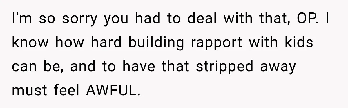 I'm so sorry you had to deal with that, OP. I know how hard building rapport with kids can be, and to have that stripped away must feel AWFUL.