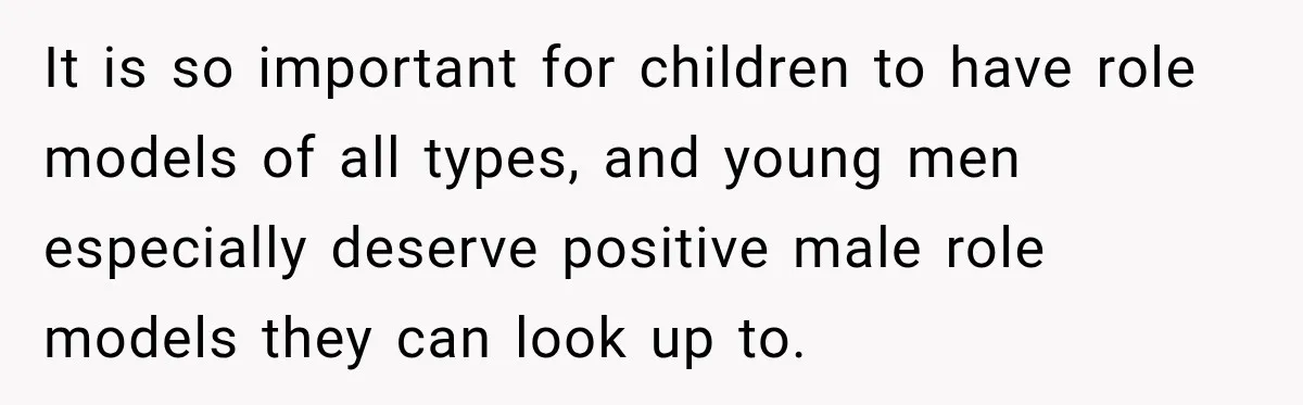 It is so important for children to have role models of all types, and young men especially deserve positive male role models they can look up to.