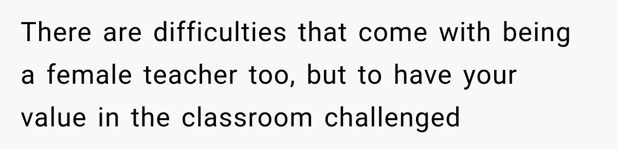 There are difficulties that come with being a female teacher too, but to have your value in the classroom challenged