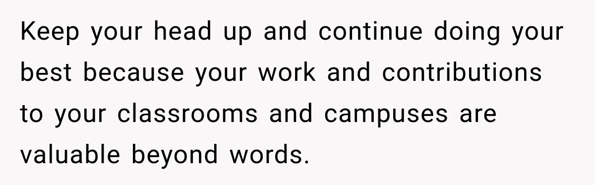 Keep your head up and continue doing your best because your work and contributions to your classrooms and campuses are valuable beyond words.