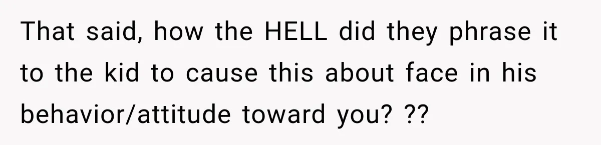 That said, how the HELL did they phrase it to the kid to cause this about face in his behavior/attitude toward you? ??