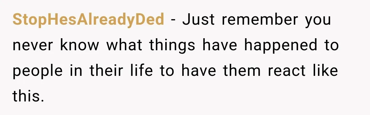 StopHesAlreadyDed − Just remember you never know what things have happened to people in their life to have them react like this.