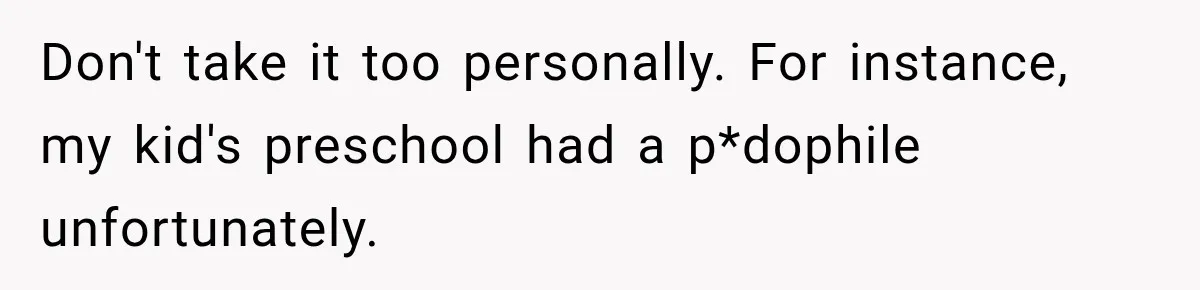 Don't take it too personally. For instance, my kid's preschool had a p*dophile unfortunately.