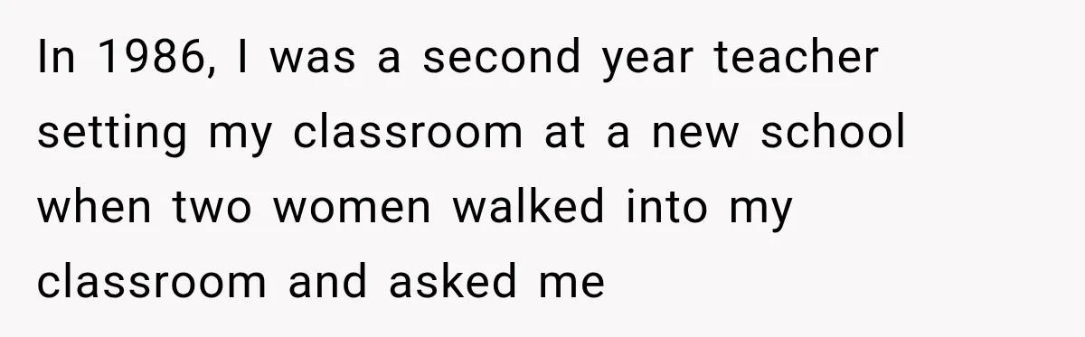 In 1986, I was a second year teacher setting my classroom at a new school when two women walked into my classroom and asked me