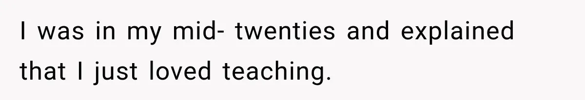 I was in my mid- twenties and explained that I just loved teaching.