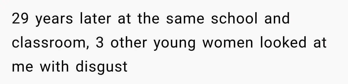 29 years later at the same school and classroom, 3 other young women looked at me with disgust
