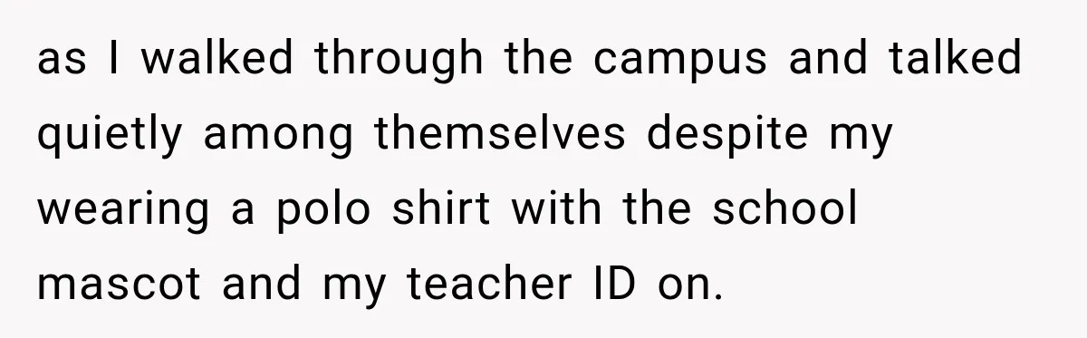 as I walked through the campus and talked quietly among themselves despite my wearing a polo shirt with the school mascot and my teacher ID on.