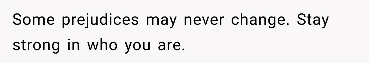 Some prejudices may never change. Stay strong in who you are.