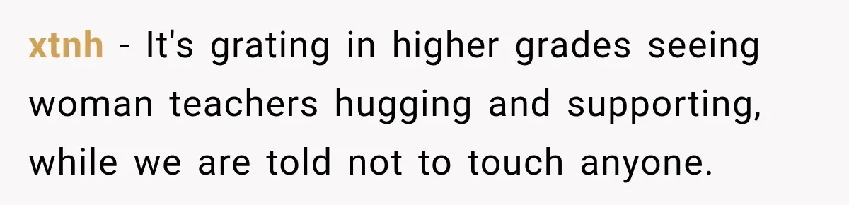 xtnh − It's grating in higher grades seeing woman teachers hugging and supporting, while we are told not to touch anyone.