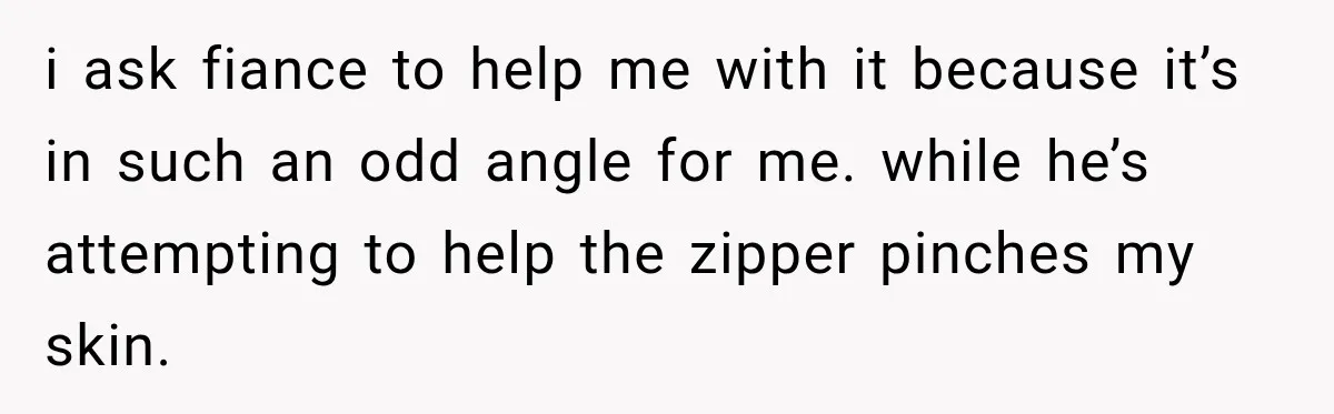 i ask fiance to help me with it because it’s in such an odd angle for me. while he’s attempting to help the zipper pinches my skin.