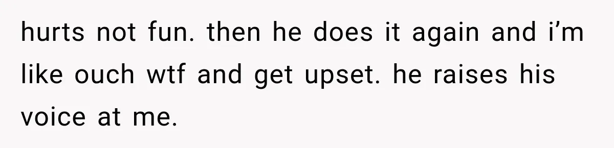 hurts not fun. then he does it again and i’m like ouch wtf and get upset. he raises his voice at me.