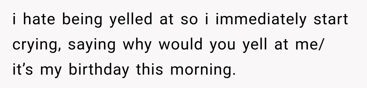 i hate being yelled at so i immediately start crying, saying why would you yell at me/ it’s my birthday this morning.