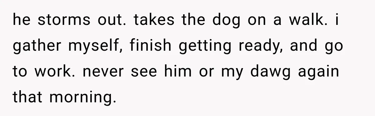 he storms out. takes the dog on a walk. i gather myself, finish getting ready, and go to work. never see him or my dawg again that morning.
