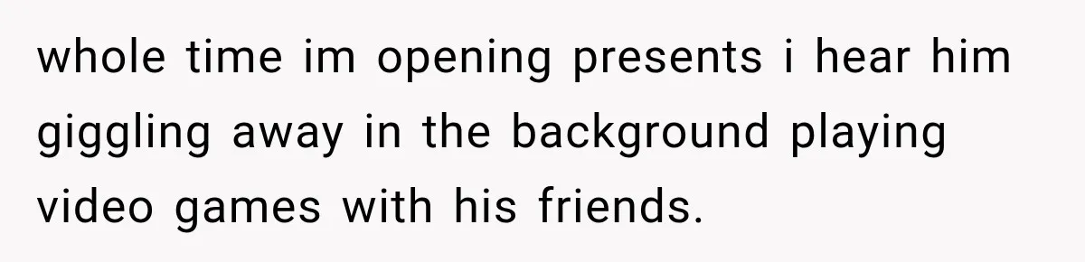 whole time im opening presents i hear him giggling away in the background playing video games with his friends.