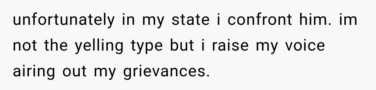 unfortunately in my state i confront him. im not the yelling type but i raise my voice airing out my grievances.