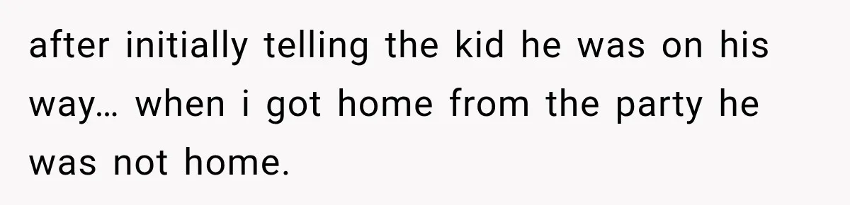 after initially telling the kid he was on his way… when i got home from the party he was not home.