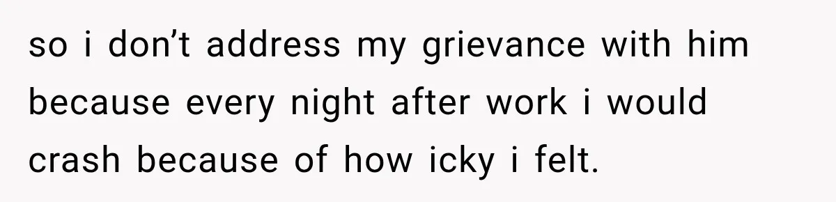 so i don’t address my grievance with him because every night after work i would crash because of how icky i felt.