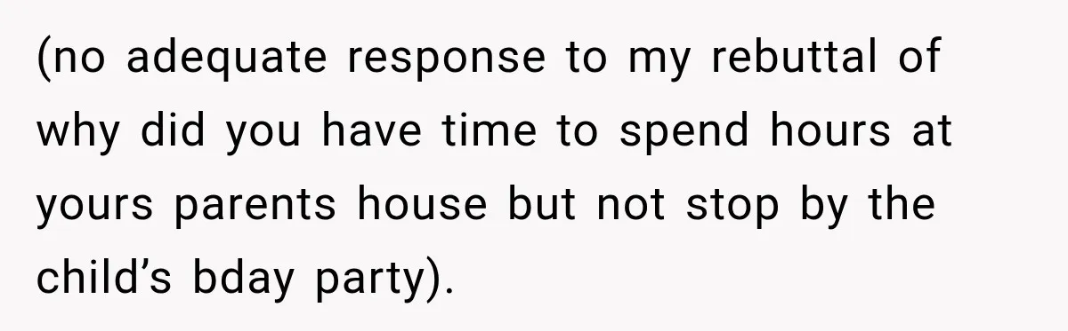 (no adequate response to my rebuttal of why did you have time to spend hours at yours parents house but not stop by the child’s bday party).