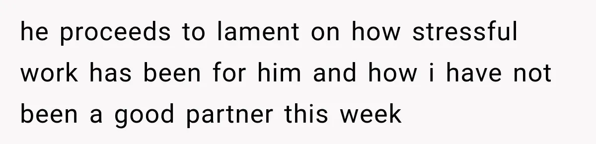he proceeds to lament on how stressful work has been for him and how i have not been a good partner this week