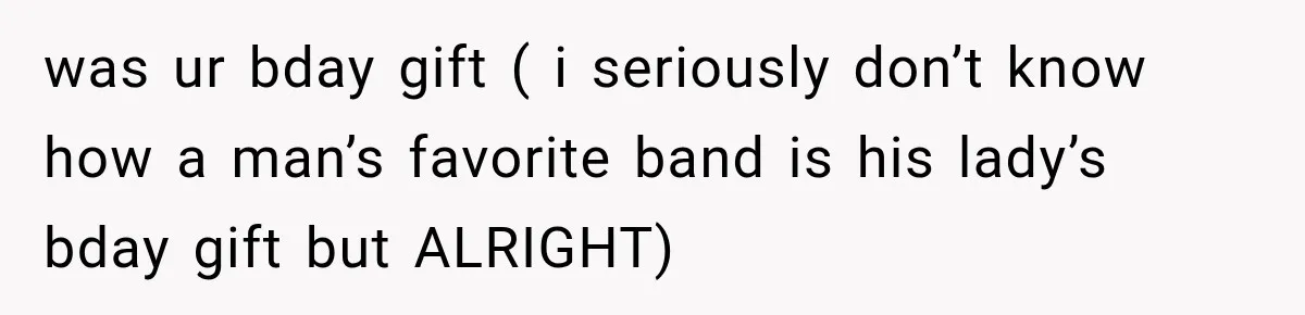 was ur bday gift ( i seriously don’t know how a man’s favorite band is his lady’s bday gift but ALRIGHT)