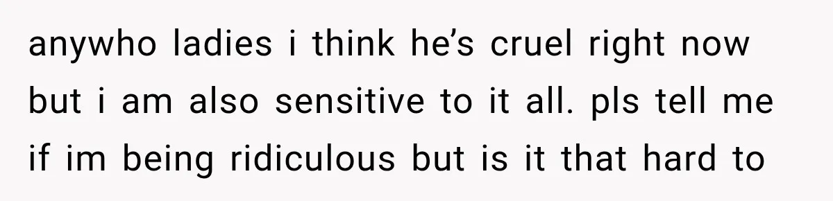 anywho ladies i think he’s cruel right now but i am also sensitive to it all. pls tell me if im being ridiculous but is it that hard to