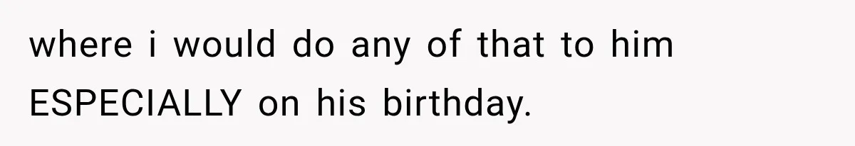 where i would do any of that to him ESPECIALLY on his birthday.