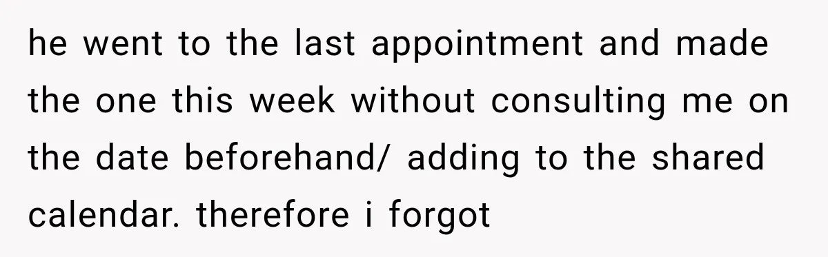he went to the last appointment and made the one this week without consulting me on the date beforehand/ adding to the shared calendar. therefore i forgot