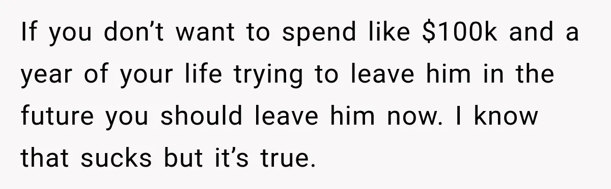 If you don’t want to spend like $100k and a year of your life trying to leave him in the future you should leave him now. I know that sucks...