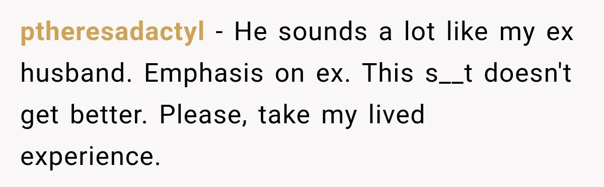 ptheresadactyl − He sounds a lot like my ex husband. Emphasis on ex. This s__t doesn't get better. Please, take my lived experience.