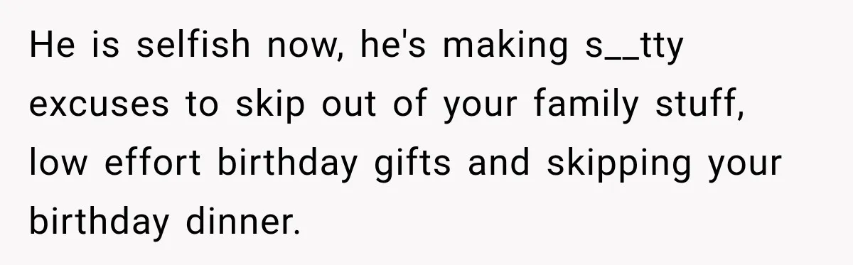 He is selfish now, he's making s__tty excuses to skip out of your family stuff, low effort birthday gifts and skipping your birthday dinner.