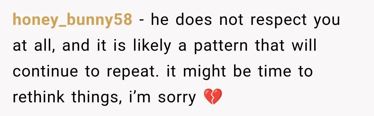 honey_bunny58 − he does not respect you at all, and it is likely a pattern that will continue to repeat. it might be time to rethink things, i’m sorry 💔