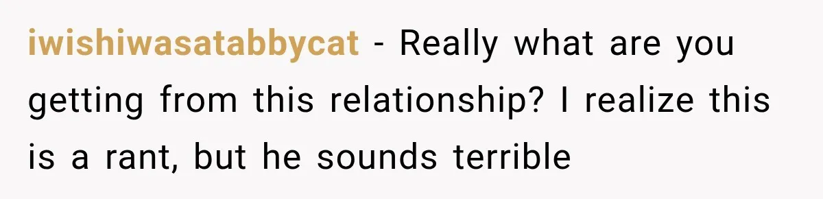 iwishiwasatabbycat − Really what are you getting from this relationship? I realize this is a rant, but he sounds terrible