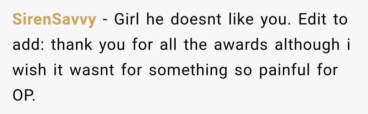 SirenSavvy − Girl he doesnt like you. Edit to add: thank you for all the awards although i wish it wasnt for something so painful for OP.