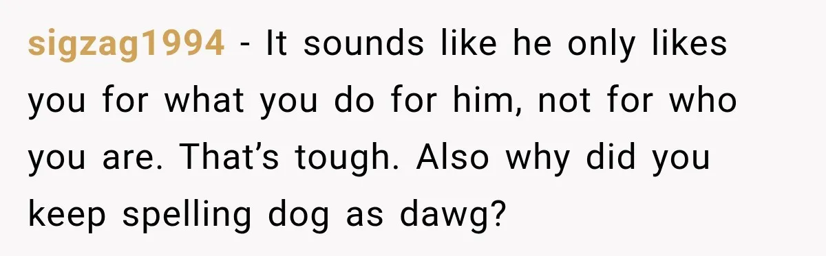 sigzag1994 − It sounds like he only likes you for what you do for him, not for who you are. That’s tough. Also why did you keep spelling dog as...