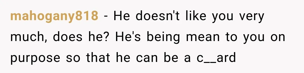 mahogany818 − He doesn't like you very much, does he? He's being mean to you on purpose so that he can be a c__ard