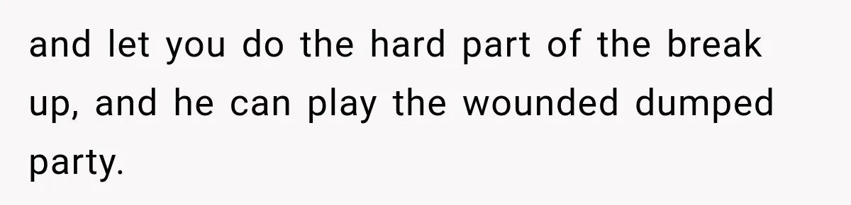 and let you do the hard part of the break up, and he can play the wounded dumped party.