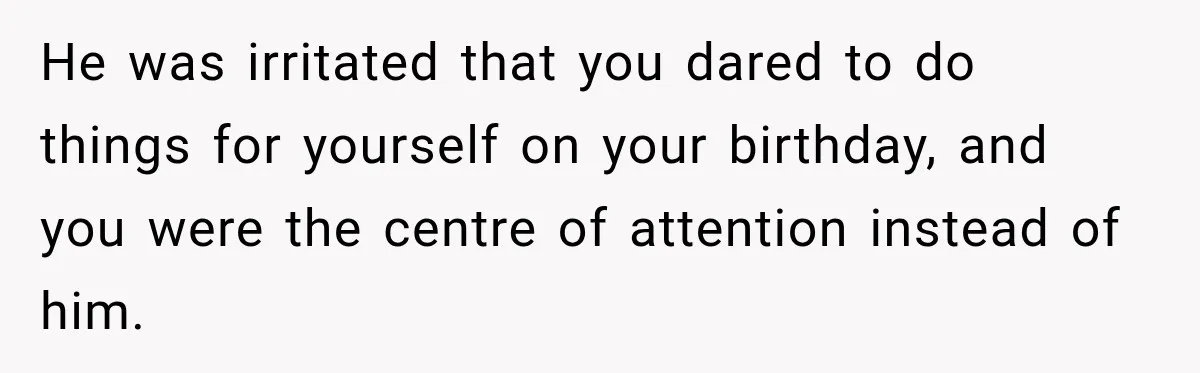 He was irritated that you dared to do things for yourself on your birthday, and you were the centre of attention instead of him.