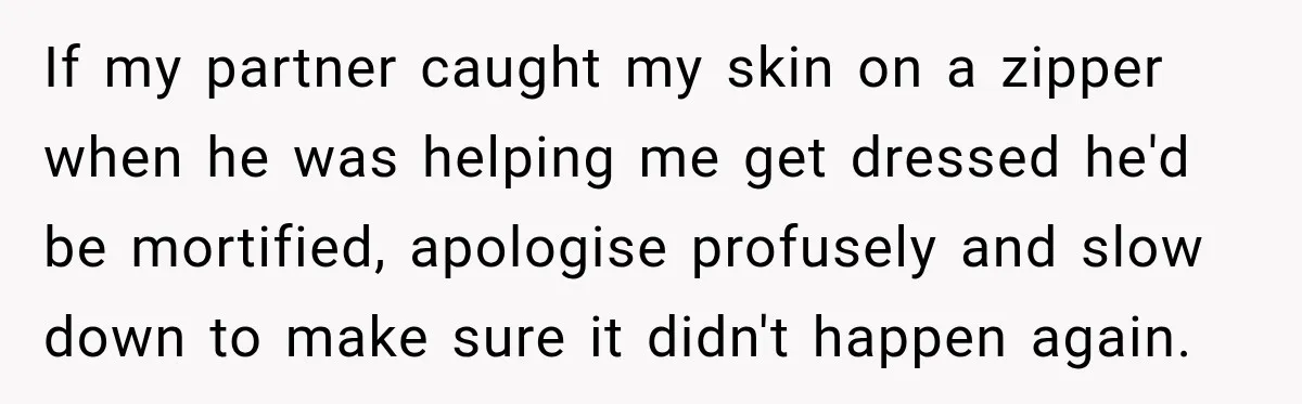If my partner caught my skin on a zipper when he was helping me get dressed he'd be mortified, apologise profusely and slow down to make sure it didn't happen...