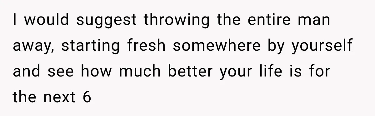 I would suggest throwing the entire man away, starting fresh somewhere by yourself and see how much better your life is for the next 6