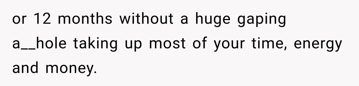 or 12 months without a huge gaping a__hole taking up most of your time, energy and money.