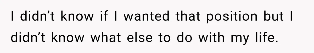 I didn’t know if I wanted that position but I didn’t know what else to do with my life.