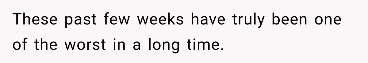 These past few weeks have truly been one of the worst in a long time.
