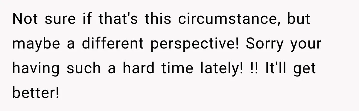 Not sure if that's this circumstance, but maybe a different perspective! Sorry your having such a hard time lately! !! It'll get better!