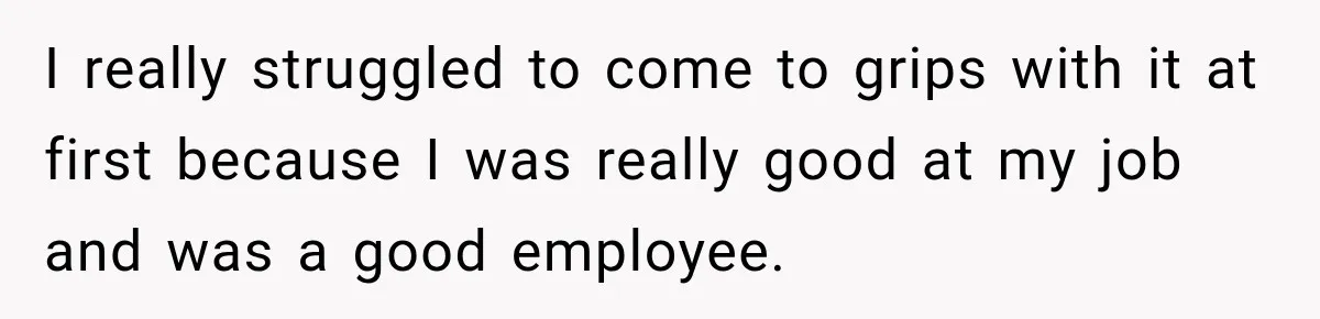I really struggled to come to grips with it at first because I was really good at my job and was a good employee.