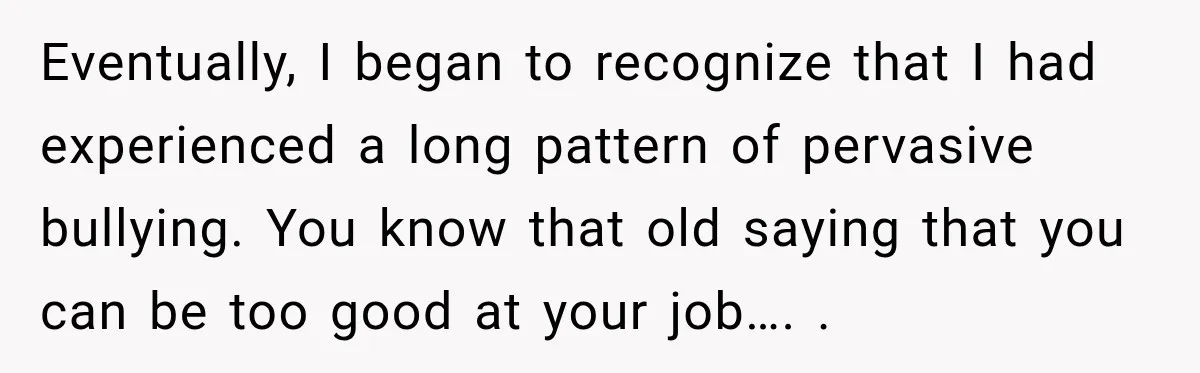 Eventually, I began to recognize that I had experienced a long pattern of pervasive bullying. You know that old saying that you can be too good at your job…. .