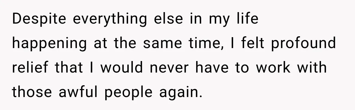 Despite everything else in my life happening at the same time, I felt profound relief that I would never have to work with those awful people again.