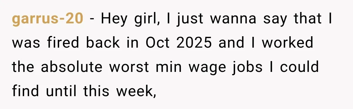 garrus-20 − Hey girl, I just wanna say that I was fired back in Oct 2025 and I worked the absolute worst min wage jobs I could find until this...